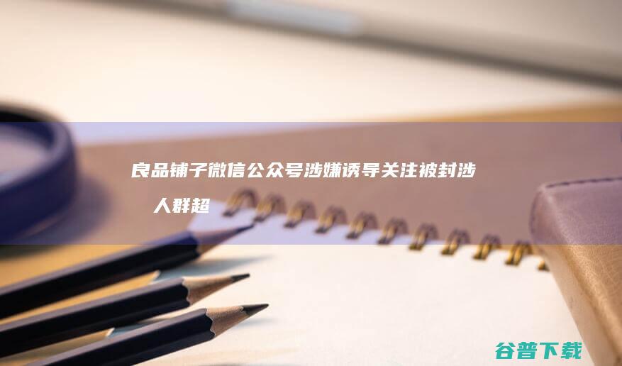 良品铺子微信公众号涉嫌诱导关注被封 涉及人群超过1亿 (良品铺子微信小店)